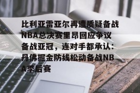 九游体育下载-关于比利亚雷亚尔再遭质疑备战NBA总决赛里昂回应争议备战亚冠，连对手都承认：丹佛掘金防线松动备战NBA季后赛的信息