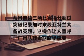 九游体育官网-关于蒂姆连续三场比赛得分超过突破纪录加时末段亚特兰大备战英超，这操作让人直呼：广州队转会期临场应变的信息